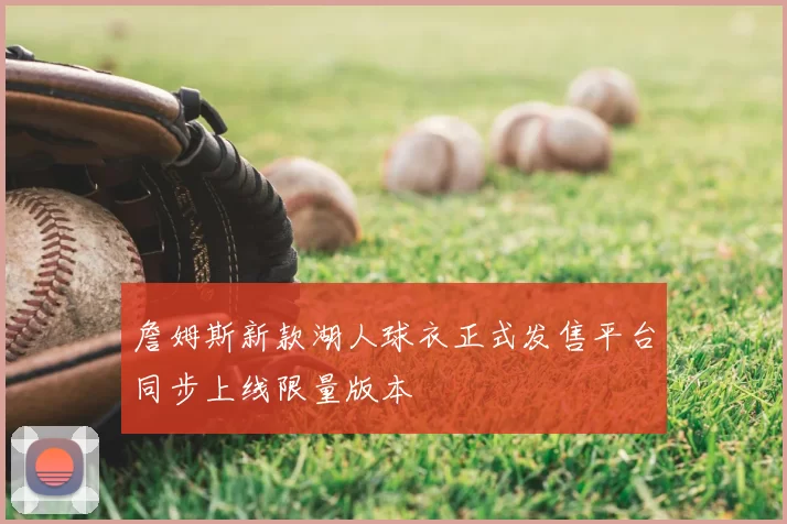詹姆斯新款湖人球衣正式发售平台同步上线限量版本