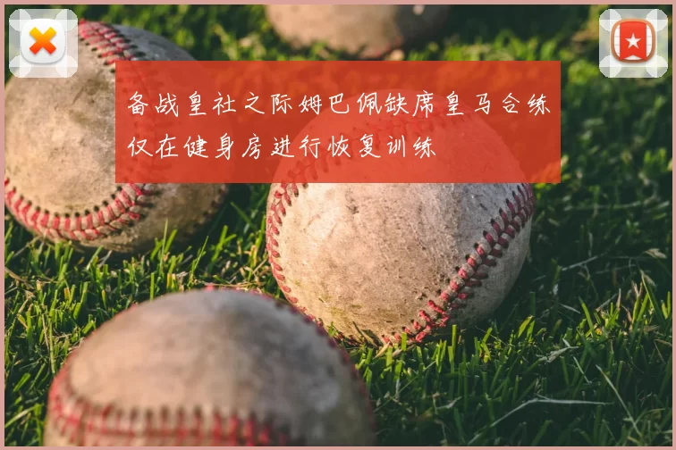 备战皇社之际姆巴佩缺席皇马合练仅在健身房进行恢复训练