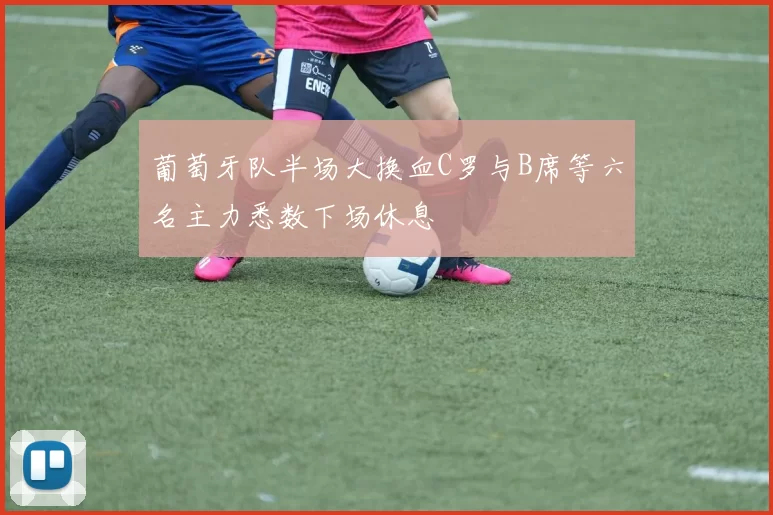 葡萄牙队半场大换血C罗与B席等六名主力悉数下场休息