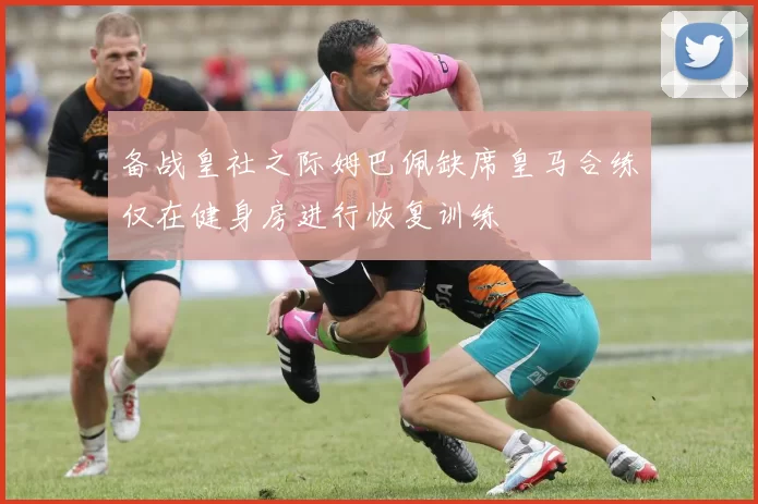 备战皇社之际姆巴佩缺席皇马合练仅在健身房进行恢复训练