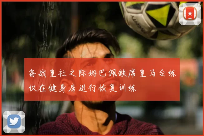 备战皇社之际姆巴佩缺席皇马合练仅在健身房进行恢复训练