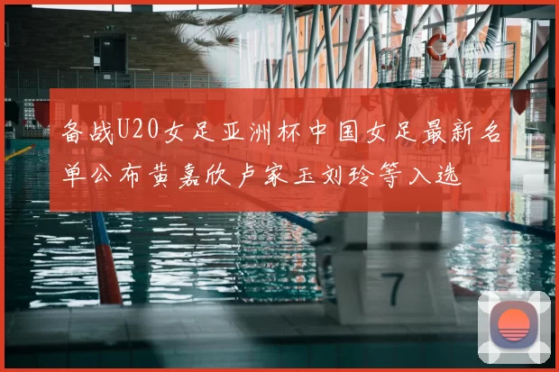 备战U20女足亚洲杯中国女足最新名单公布黄嘉欣卢家玉刘玲等入选