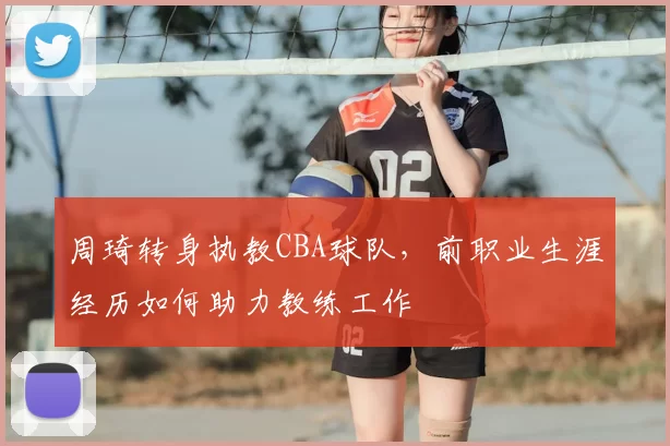 周琦转身执教CBA球队，前职业生涯经历如何助力教练工作