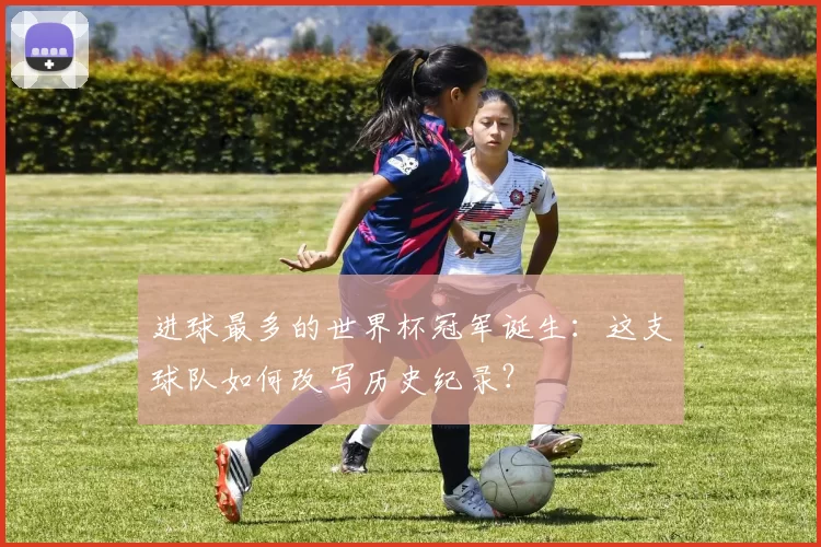 进球最多的世界杯冠军诞生：这支球队如何改写历史纪录？
