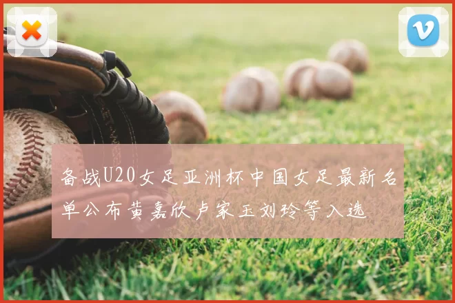 备战U20女足亚洲杯中国女足最新名单公布黄嘉欣卢家玉刘玲等入选