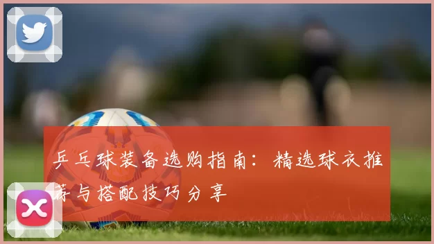 乒乓球装备选购指南：精选球衣推荐与搭配技巧分享