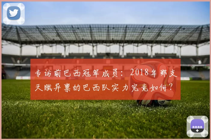 专访前巴西冠军成员：2018年那支天赋异禀的巴西队实力究竟如何？