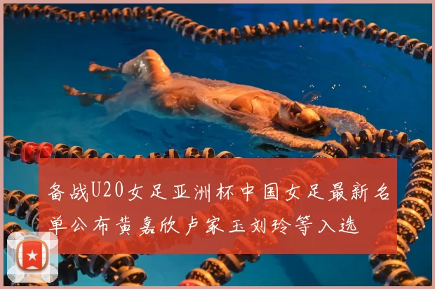 备战U20女足亚洲杯中国女足最新名单公布黄嘉欣卢家玉刘玲等入选