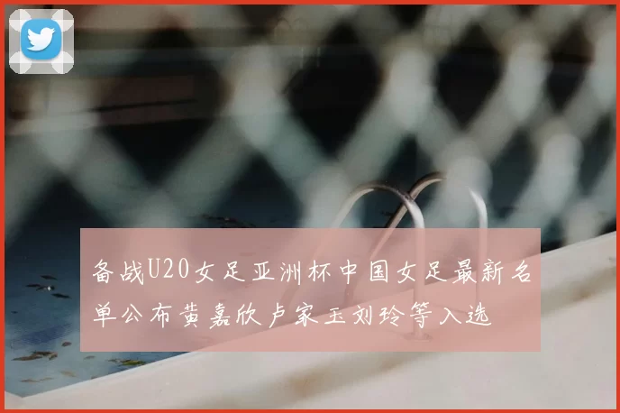 备战U20女足亚洲杯中国女足最新名单公布黄嘉欣卢家玉刘玲等入选