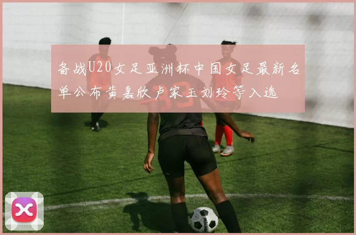 备战U20女足亚洲杯中国女足最新名单公布黄嘉欣卢家玉刘玲等入选