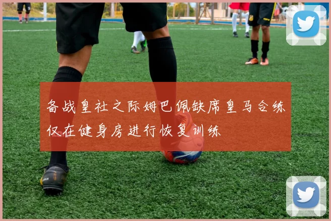 备战皇社之际姆巴佩缺席皇马合练仅在健身房进行恢复训练