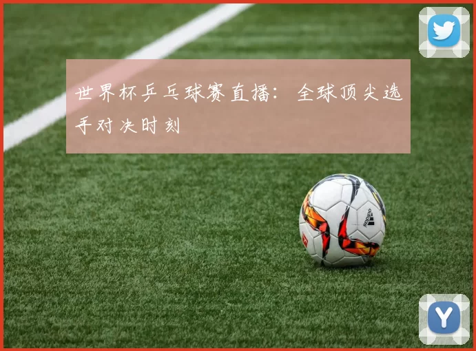 世界杯乒乓球赛直播：全球顶尖选手对决时刻