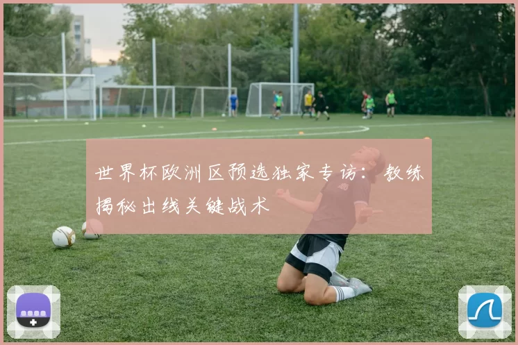 世界杯欧洲区预选独家专访：教练揭秘出线关键战术