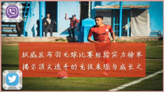 权威发布羽毛球比赛经验实力榜单揭示顶尖选手的竞技表现与成长之路
