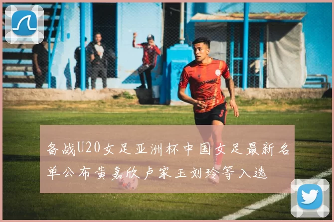 备战U20女足亚洲杯中国女足最新名单公布黄嘉欣卢家玉刘玲等入选