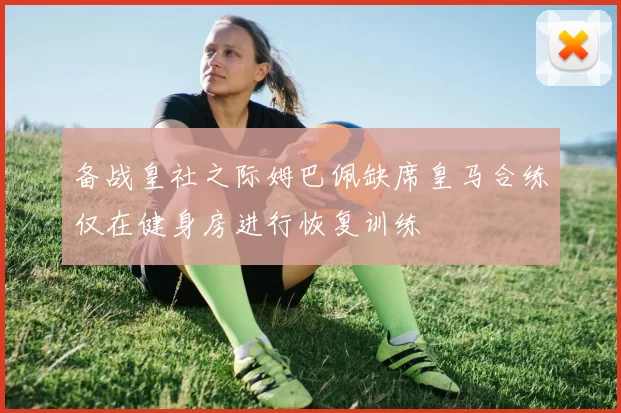 备战皇社之际姆巴佩缺席皇马合练仅在健身房进行恢复训练