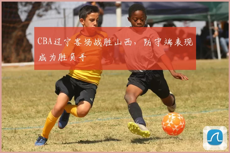 CBA辽宁客场战胜山西，防守端表现成为胜负手