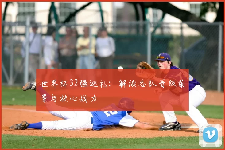 世界杯32强巡礼：解读各队晋级前景与核心战力