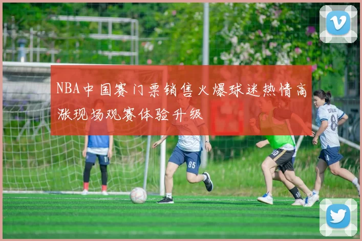 NBA中国赛门票销售火爆球迷热情高涨现场观赛体验升级