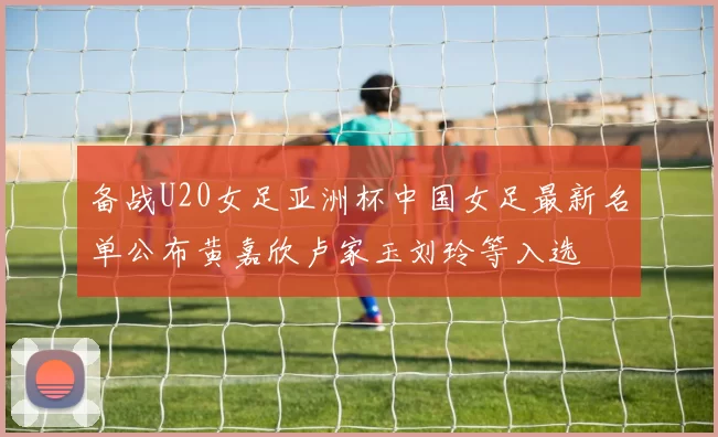 备战U20女足亚洲杯中国女足最新名单公布黄嘉欣卢家玉刘玲等入选