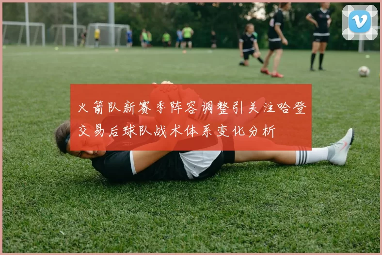 火箭队新赛季阵容调整引关注哈登交易后球队战术体系变化分析