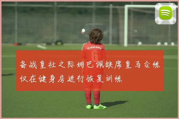 备战皇社之际姆巴佩缺席皇马合练仅在健身房进行恢复训练