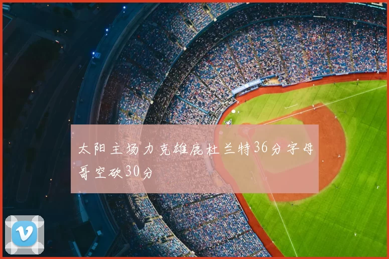 太阳主场力克雄鹿杜兰特36分字母哥空砍30分