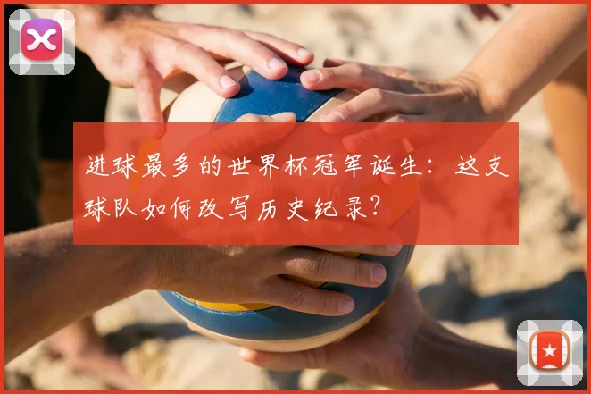 进球最多的世界杯冠军诞生:这支球队如何改写历史纪录?