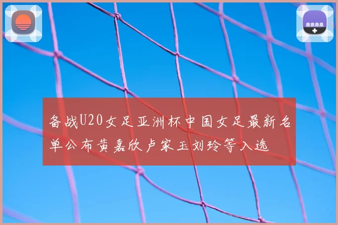 备战U20女足亚洲杯中国女足最新名单公布黄嘉欣卢家玉刘玲等入选