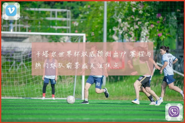 卡塔尔世界杯权威预测出炉 赛程与热门球队前景成关注焦点