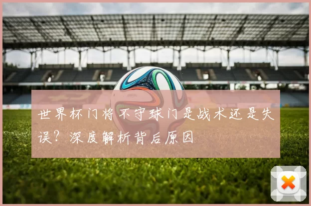 世界杯门将不守球门是战术还是失误？深度解析背后原因
