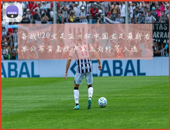备战U20女足亚洲杯中国女足最新名单公布黄嘉欣卢家玉刘玲等入选