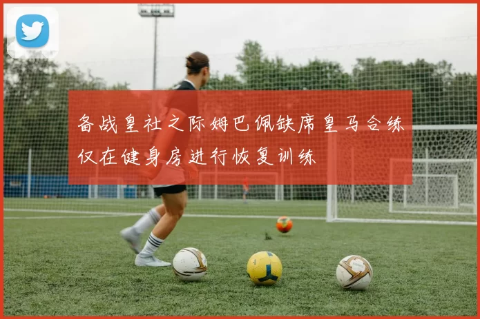 备战皇社之际姆巴佩缺席皇马合练仅在健身房进行恢复训练