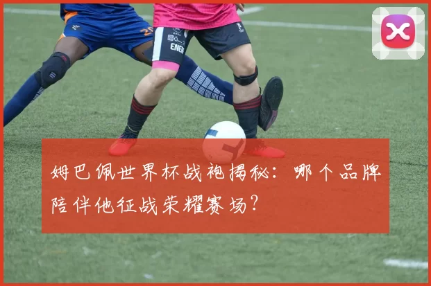 姆巴佩世界杯战袍揭秘:哪个品牌陪伴他征战荣耀赛场?
