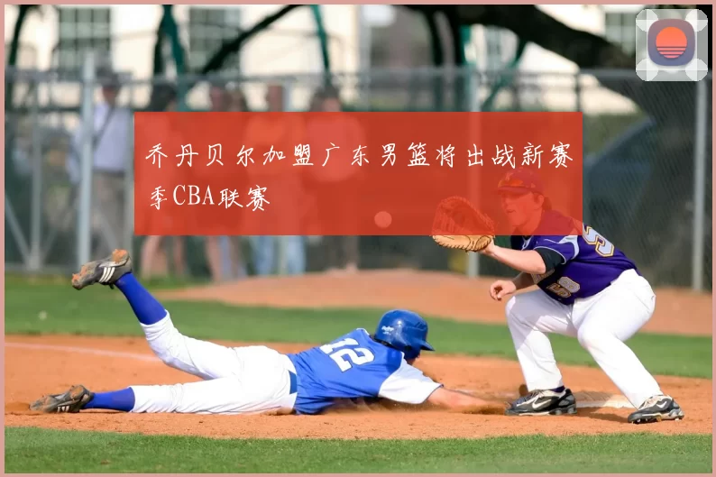 乔丹贝尔加盟广东男篮将出战新赛季CBA联赛