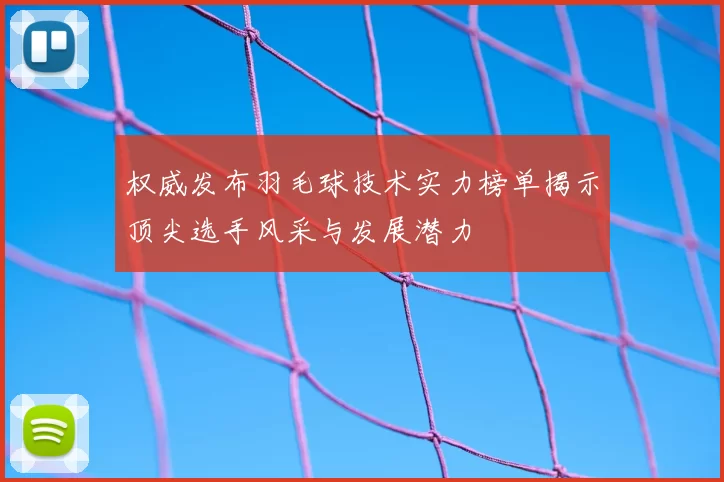 权威发布羽毛球技术实力榜单揭示顶尖选手风采与发展潜力