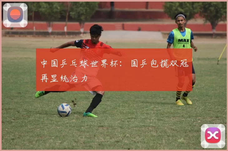 中国乒乓球世界杯：国乒包揽双冠再显统治力
