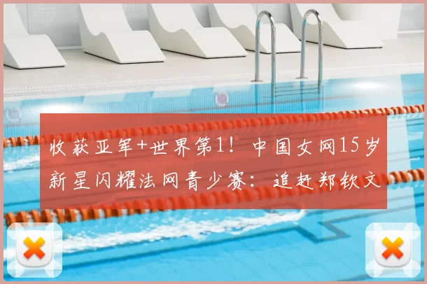 收获亚军+世界第1!中国女网15岁新星闪耀法网青少赛:追赶郑钦文