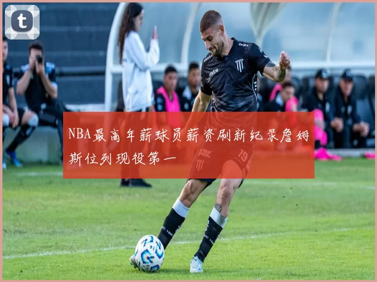 NBA最高年薪球员薪资刷新纪录詹姆斯位列现役第一