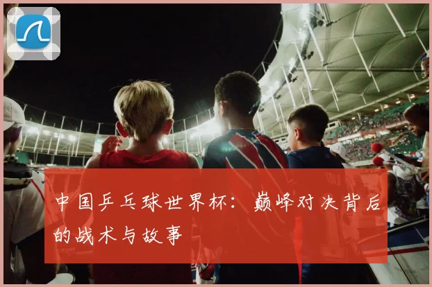 中国乒乓球世界杯：巅峰对决背后的战术与故事