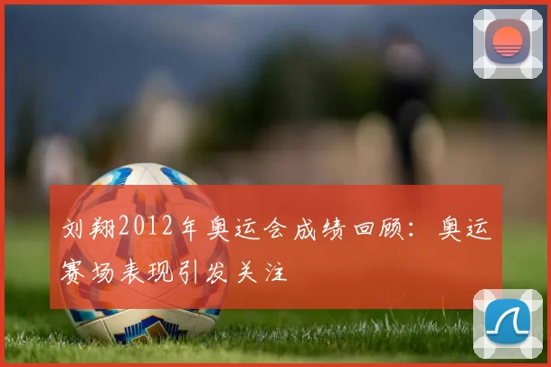 刘翔2012年奥运会成绩回顾：奥运赛场表现引发关注