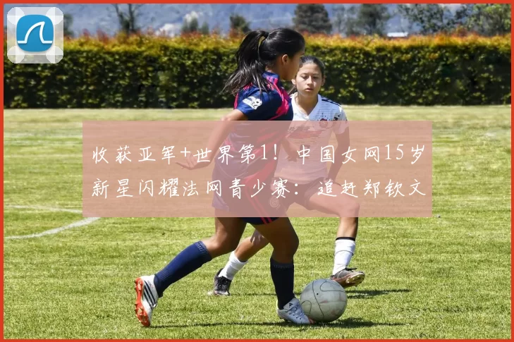 收获亚军+世界第1!中国女网15岁新星闪耀法网青少赛:追赶郑钦文