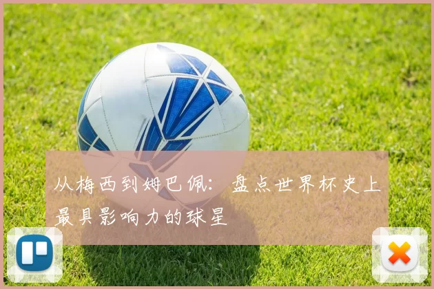 从梅西到姆巴佩：盘点世界杯史上最具影响力的球星