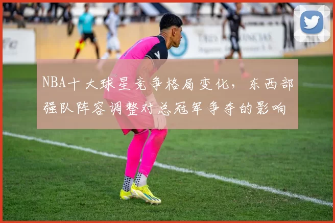 NBA十大球星竞争格局变化，东西部强队阵容调整对总冠军争夺的影响分析
