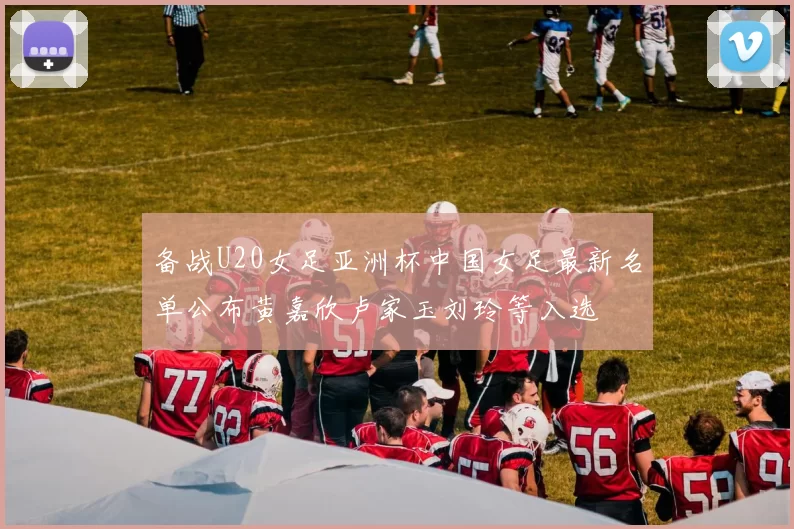 备战U20女足亚洲杯中国女足最新名单公布黄嘉欣卢家玉刘玲等入选