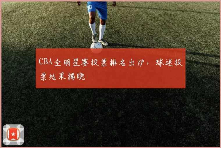 CBA全明星赛投票排名出炉，球迷投票结果揭晓