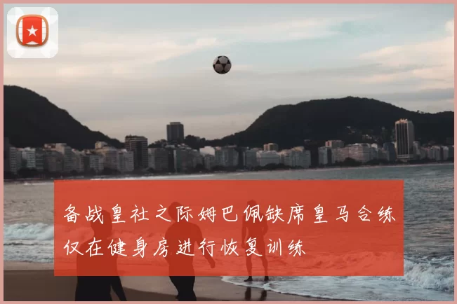 备战皇社之际姆巴佩缺席皇马合练仅在健身房进行恢复训练