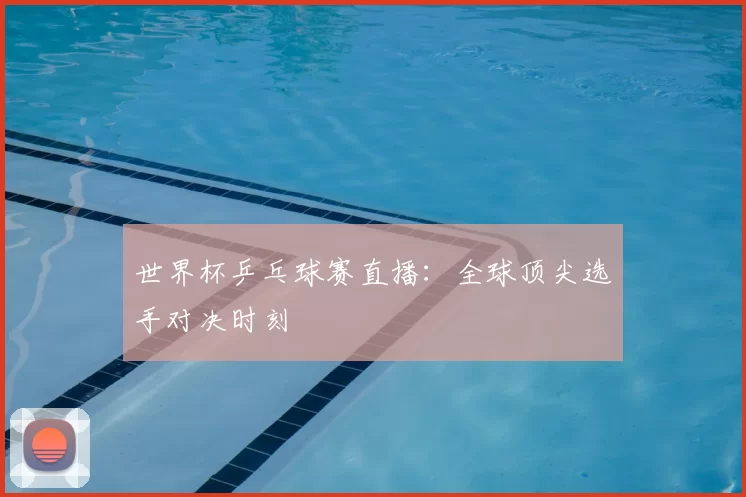 世界杯乒乓球赛直播：全球顶尖选手对决时刻