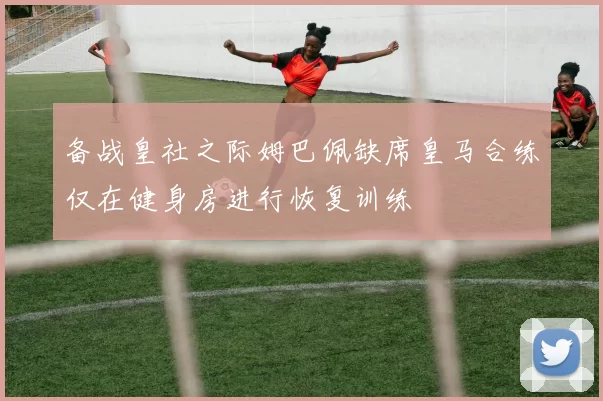 备战皇社之际姆巴佩缺席皇马合练仅在健身房进行恢复训练