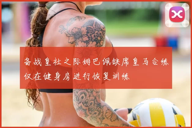 备战皇社之际姆巴佩缺席皇马合练仅在健身房进行恢复训练
